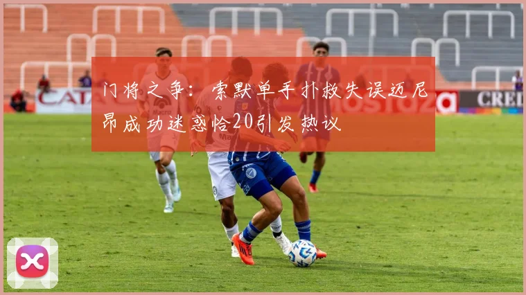 门将之争：索默单手扑救失误迈尼昂成功迷惑恰20引发热议
