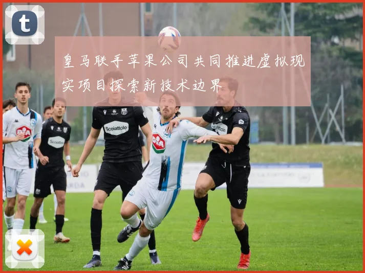 皇马联手苹果公司共同推进虚拟现实项目探索新技术边界