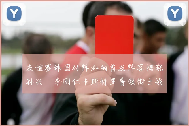 友谊赛韩国对阵加纳首发阵容揭晓孙兴慜李刚仁卡斯特罗普领衔出战