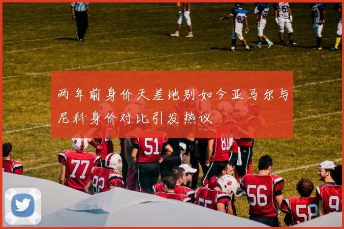 两年前身价天差地别如今亚马尔与尼科身价对比引发热议