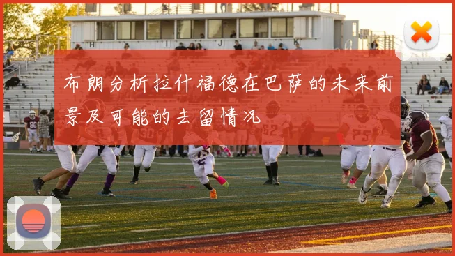 布朗分析拉什福德在巴萨的未来前景及可能的去留情况