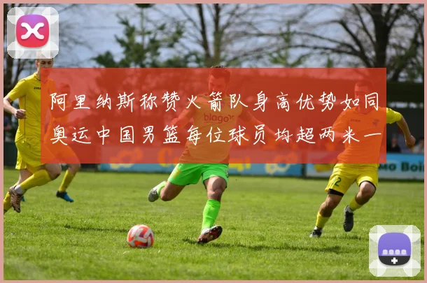 阿里纳斯称赞火箭队身高优势如同奥运中国男篮每位球员均超两米一