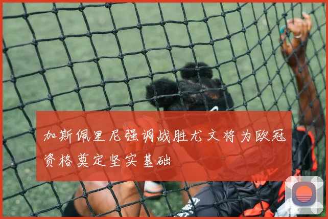 加斯佩里尼强调战胜尤文将为欧冠资格奠定坚实基础