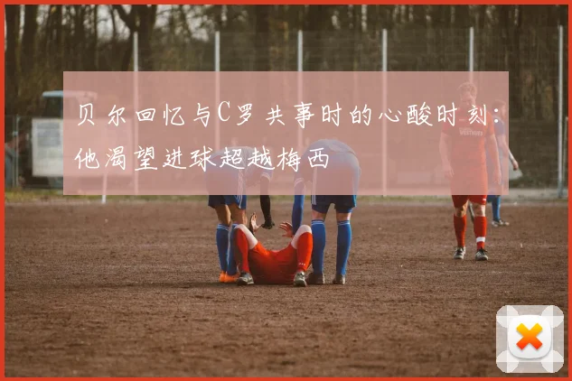 贝尔回忆与C罗共事时的心酸时刻：他渴望进球超越梅西