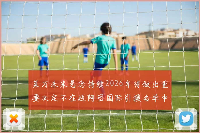 莱万未来悬念持续2026年将做出重要决定不在迈阿密国际引援名单中