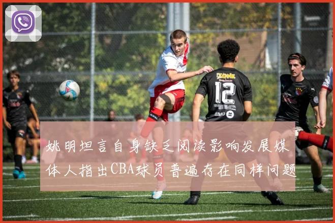 姚明坦言自身缺乏阅读影响发展媒体人指出CBA球员普遍存在同样问题