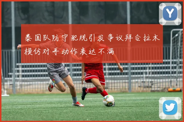 泰国队防守犯规引发争议拜合拉木模仿对手动作表达不满