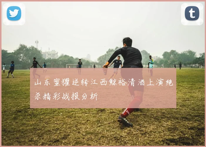 山东蜜獾逆转江西鲸裕清酒上演绝杀精彩战报分析