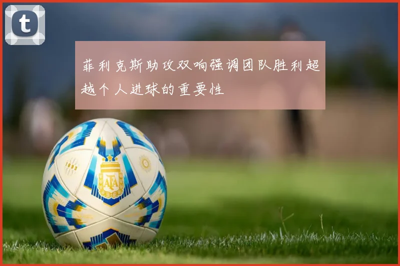 菲利克斯助攻双响强调团队胜利超越个人进球的重要性