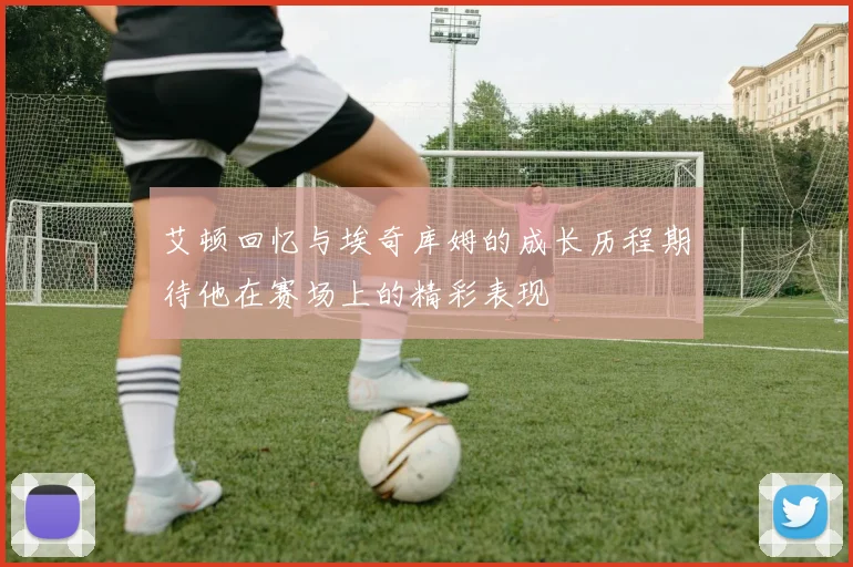 艾顿回忆与埃奇库姆的成长历程期待他在赛场上的精彩表现
