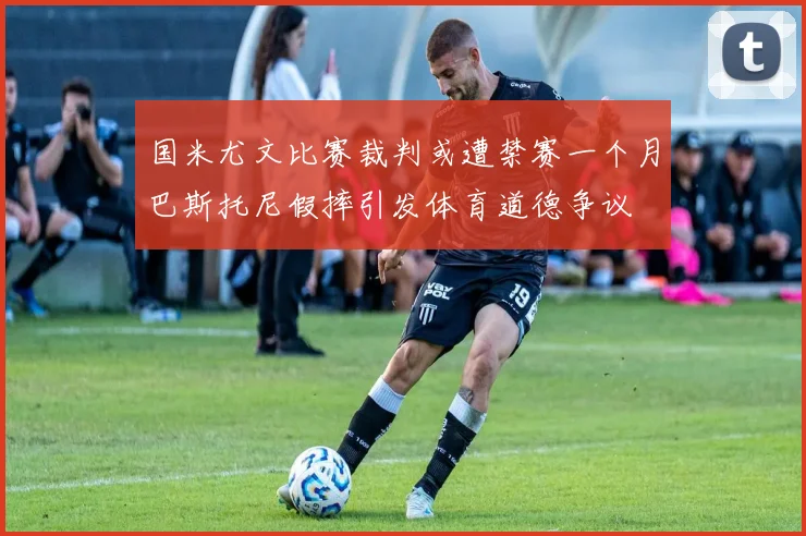 国米尤文比赛裁判或遭禁赛一个月巴斯托尼假摔引发体育道德争议
