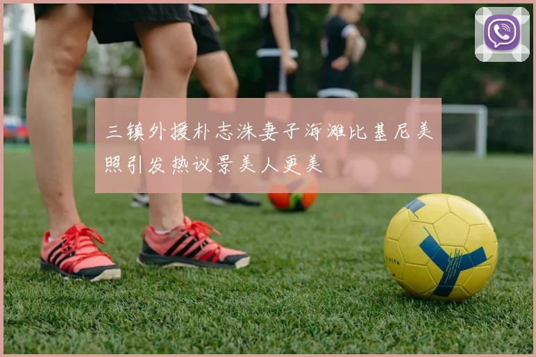 三镇外援朴志洙妻子海滩比基尼美照引发热议景美人更美