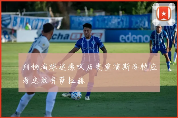利物浦球迷感叹历史重演斯洛特应考虑放弃萨拉赫