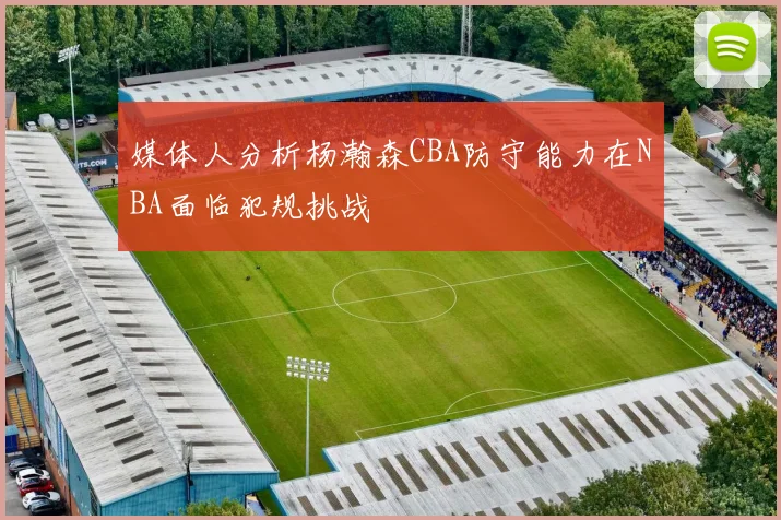 媒体人分析杨瀚森CBA防守能力在NBA面临犯规挑战
