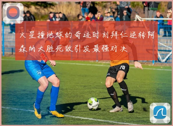 火星撞地球的奇迹时刻拜仁逆转阿森纳大胜死敌引发最强对决