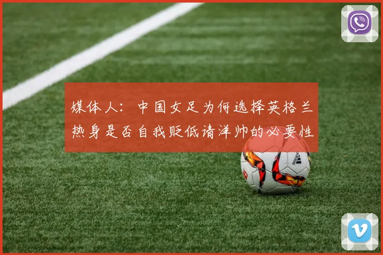 媒体人：中国女足为何选择英格兰热身是否自我贬低请洋帅的必要性何在