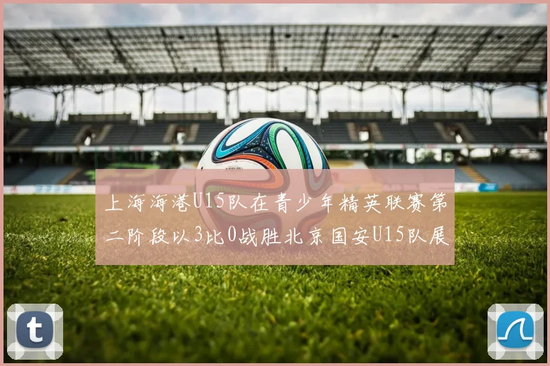 上海海港U15队在青少年精英联赛第二阶段以3比0战胜北京国安U15队展现强劲实力