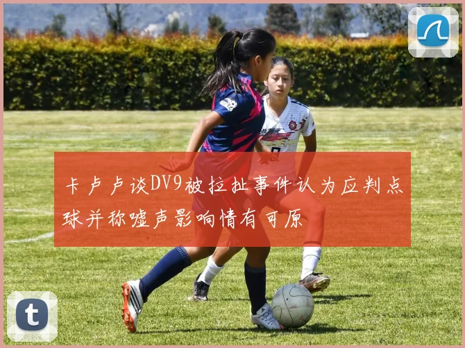 卡卢卢谈DV9被拉扯事件认为应判点球并称嘘声影响情有可原