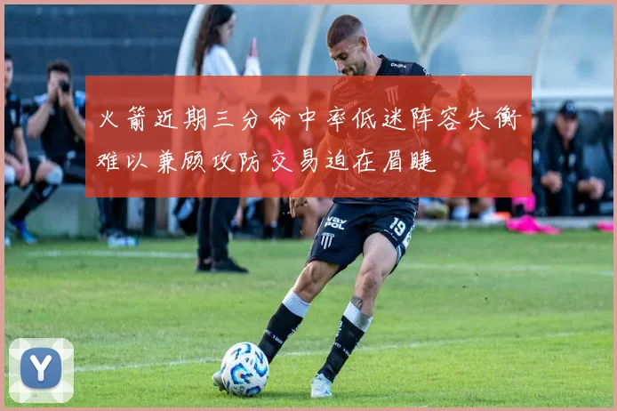 火箭近期三分命中率低迷阵容失衡难以兼顾攻防交易迫在眉睫