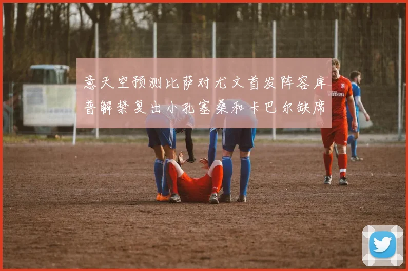 意天空预测比萨对尤文首发阵容库普解禁复出小孔塞桑和卡巴尔缺席
