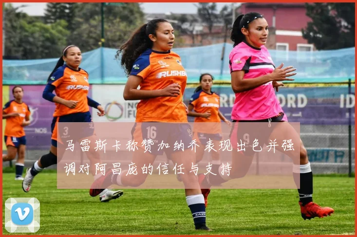 马雷斯卡称赞加纳乔表现出色并强调对阿昌庞的信任与支持